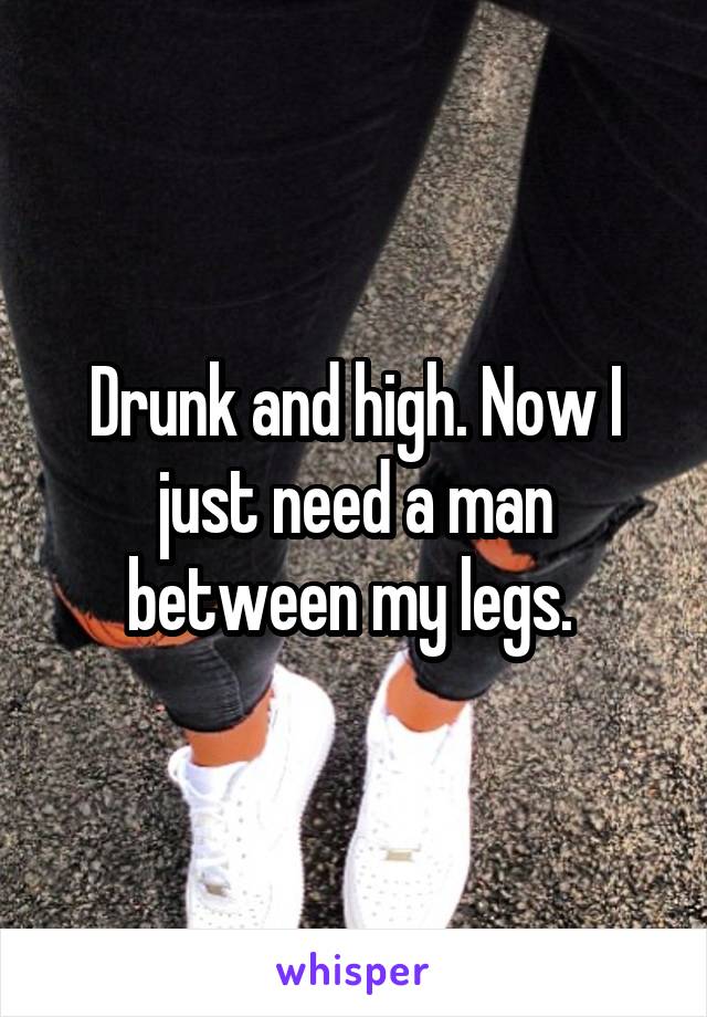 Drunk and high. Now I just need a man between my legs. 
