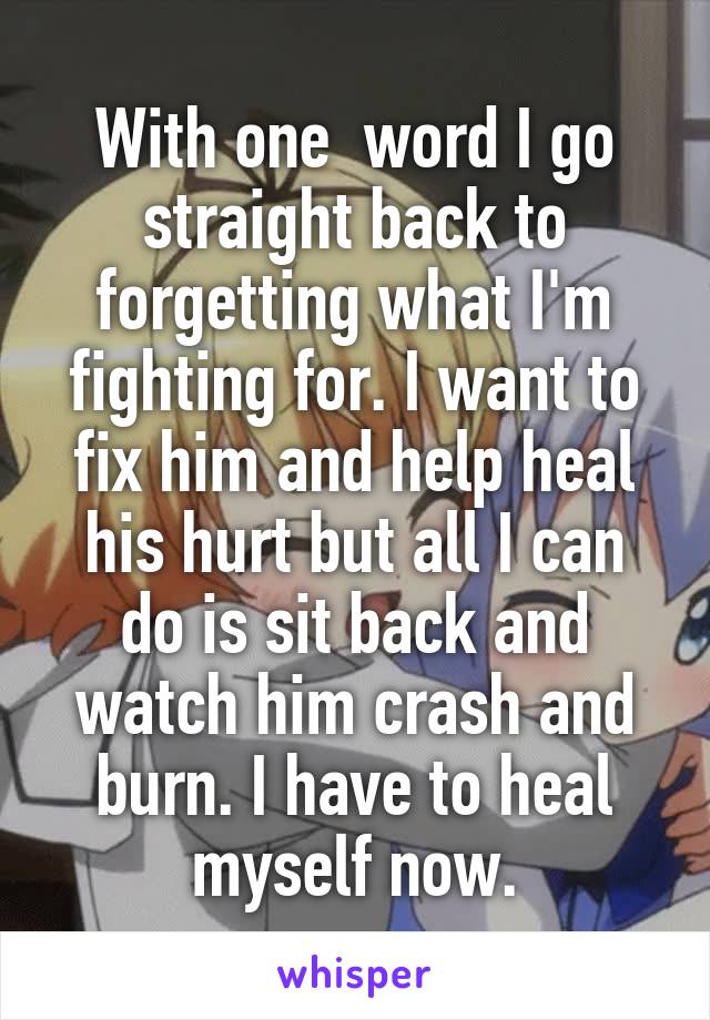  With one  word I go straight back to forgetting what I'm fighting for. I want to fix him and help heal his hurt but all I can do is sit back and watch him crash and burn. I have to heal myself now.