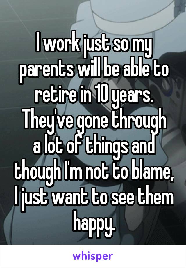 I work just so my parents will be able to retire in 10 years.
They've gone through a lot of things and though I'm not to blame, I just want to see them happy.