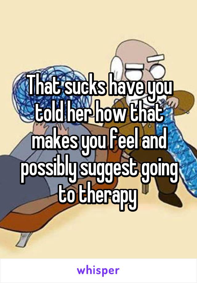 That sucks have you told her how that makes you feel and possibly suggest going to therapy 