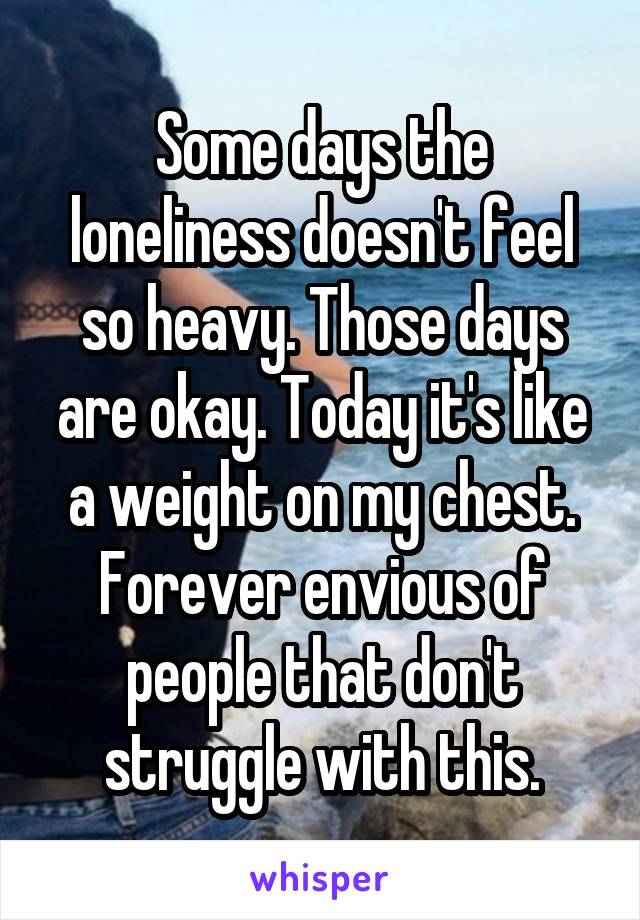 Some days the loneliness doesn't feel so heavy. Those days are okay. Today it's like a weight on my chest. Forever envious of people that don't struggle with this.