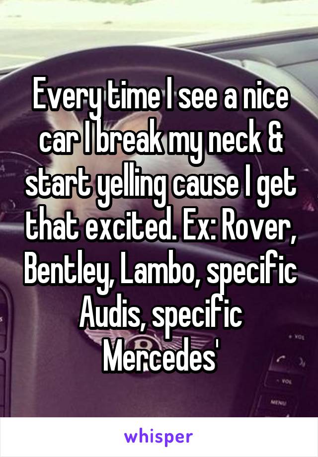 Every time I see a nice car I break my neck & start yelling cause I get that excited. Ex: Rover, Bentley, Lambo, specific Audis, specific Mercedes'