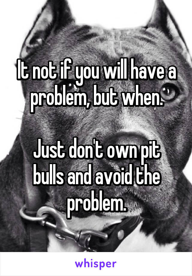 It not if you will have a problem, but when.

Just don't own pit bulls and avoid the problem.