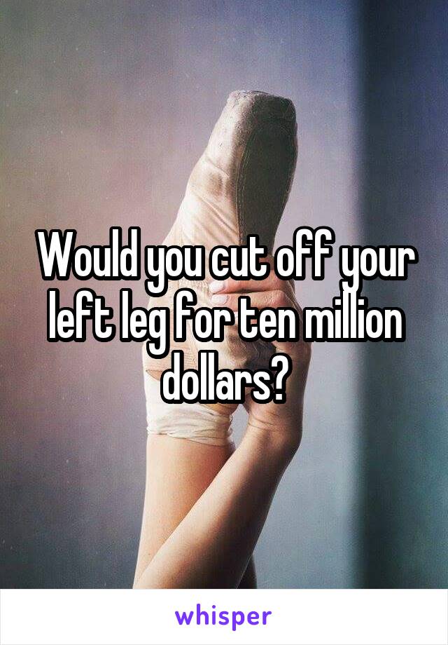 Would you cut off your left leg for ten million dollars?