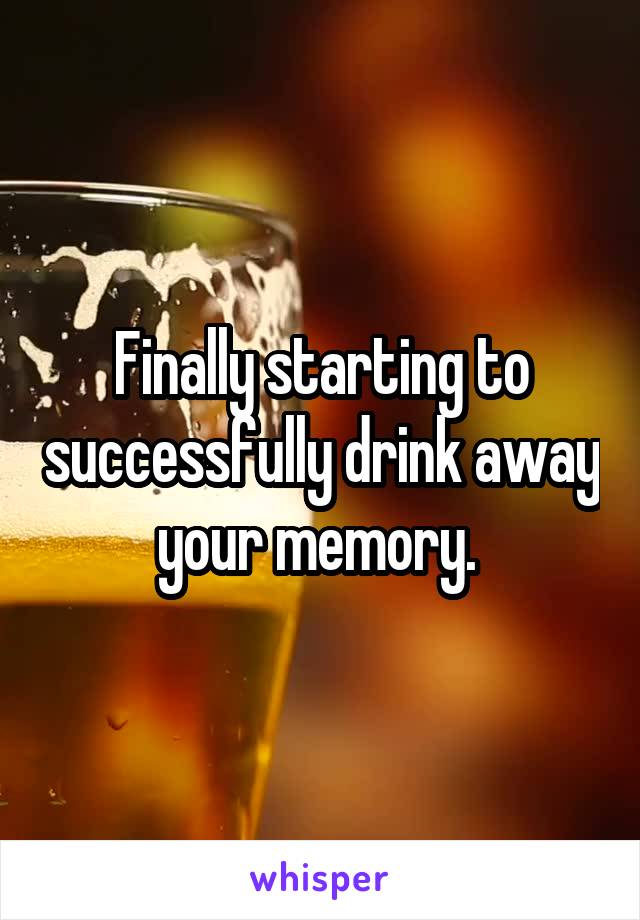 Finally starting to successfully drink away your memory. 