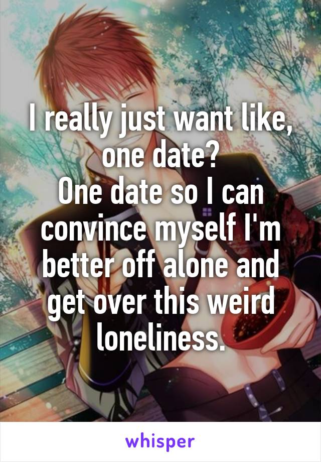I really just want like, one date?
One date so I can convince myself I'm better off alone and get over this weird loneliness.