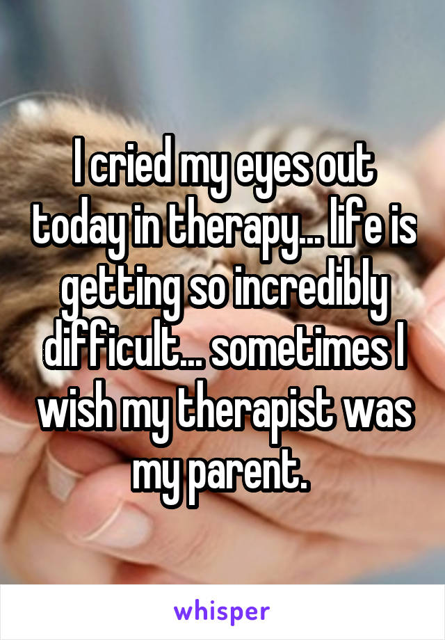 I cried my eyes out today in therapy... life is getting so incredibly difficult... sometimes I wish my therapist was my parent. 