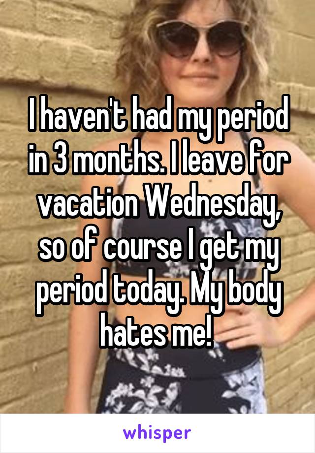 I haven't had my period in 3 months. I leave for vacation Wednesday, so of course I get my period today. My body hates me! 