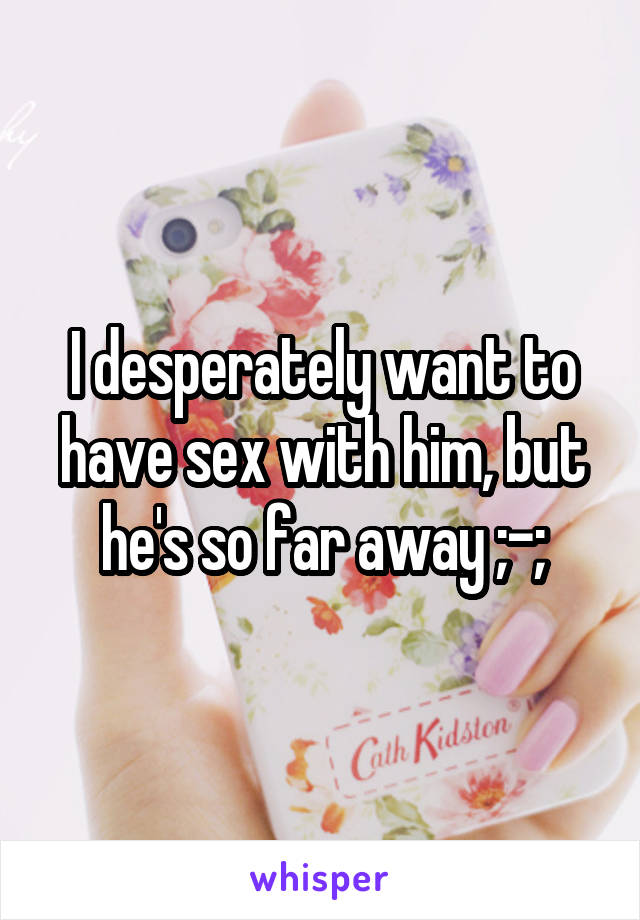 I desperately want to have sex with him, but he's so far away ;-;