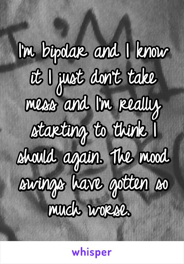 I'm bipolar and I know it I just don't take mess and I'm really starting to think I should again. The mood swings have gotten so much worse. 