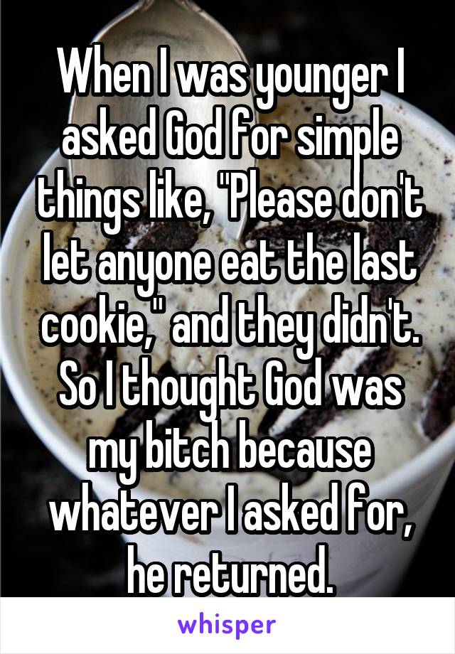 When I was younger I asked God for simple things like, "Please don't let anyone eat the last cookie," and they didn't. So I thought God was my bitch because whatever I asked for, he returned.