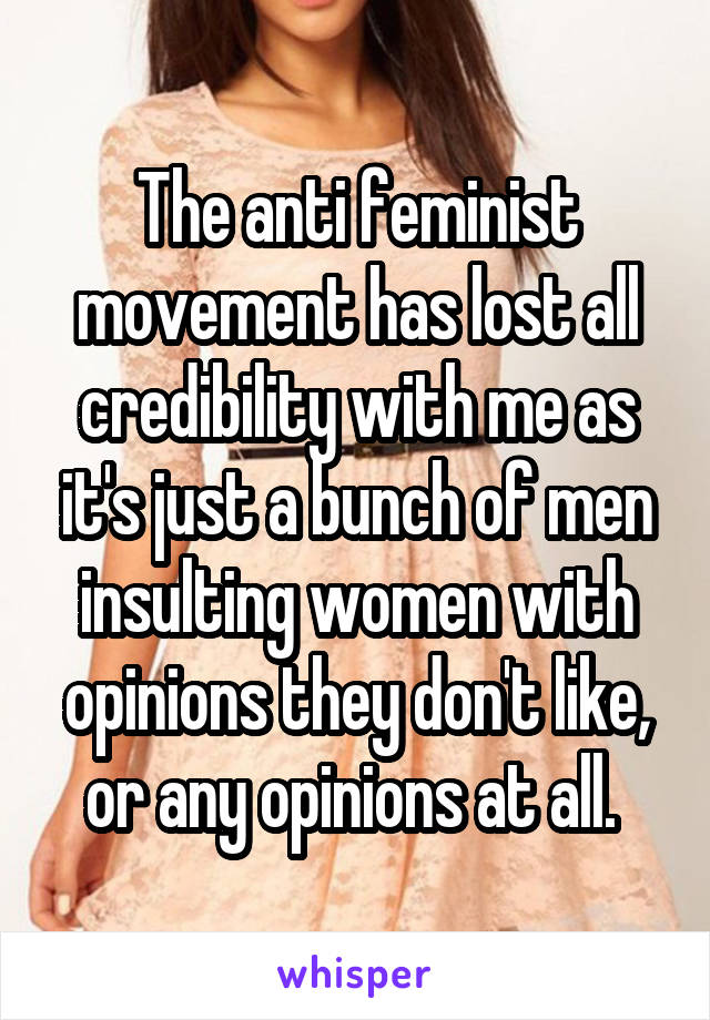 The anti feminist movement has lost all credibility with me as it's just a bunch of men insulting women with opinions they don't like, or any opinions at all. 