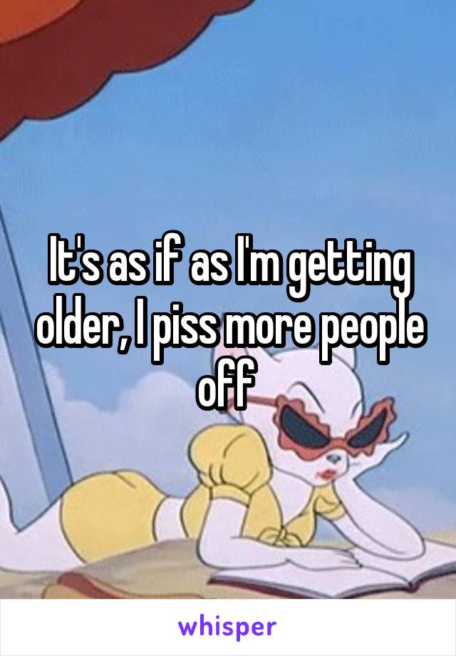 It's as if as I'm getting older, I piss more people off 