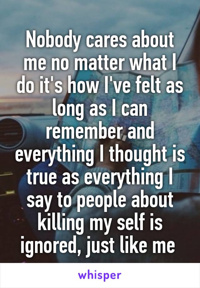 Nobody cares about me no matter what I do it's how I've felt as long as I can remember and everything I thought is true as everything I say to people about killing my self is ignored, just like me 
