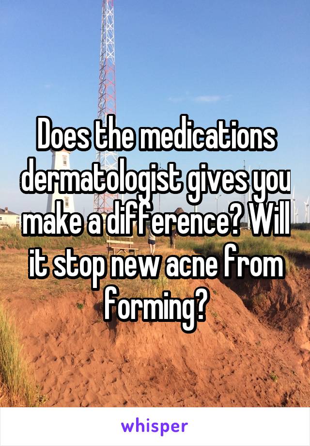 Does the medications dermatologist gives you make a difference? Will it stop new acne from forming?