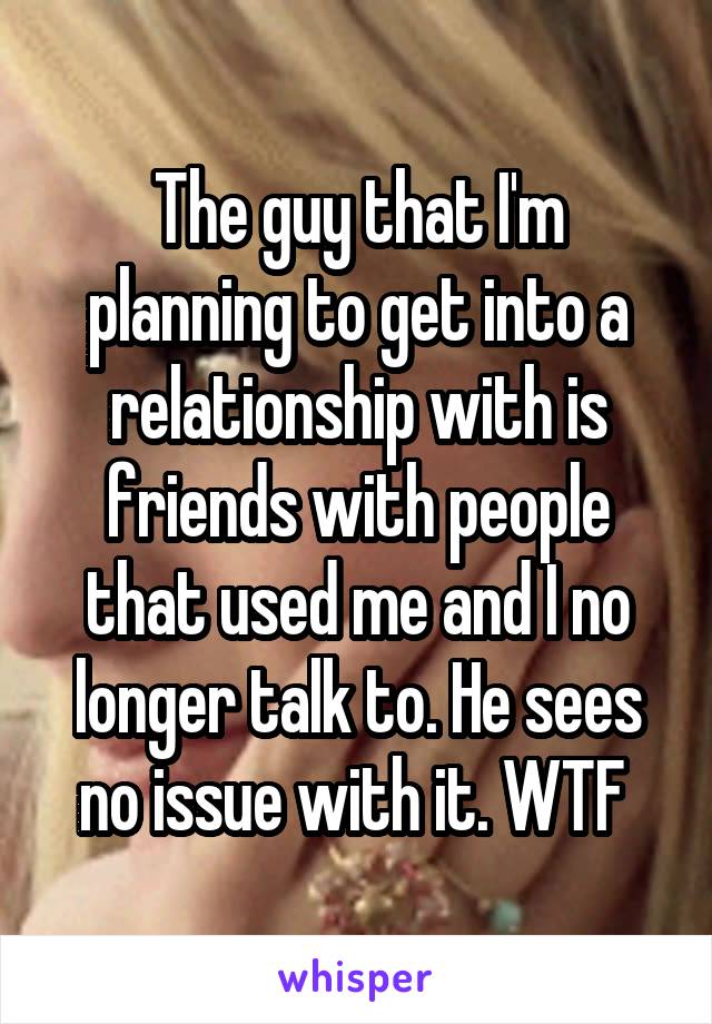 The guy that I'm planning to get into a relationship with is friends with people that used me and I no longer talk to. He sees no issue with it. WTF 