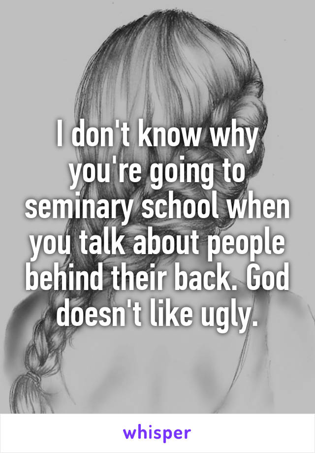 I don't know why you're going to seminary school when you talk about people behind their back. God doesn't like ugly.