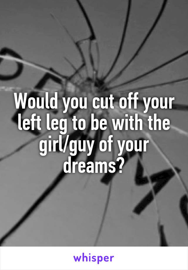 Would you cut off your left leg to be with the girl/guy of your dreams?