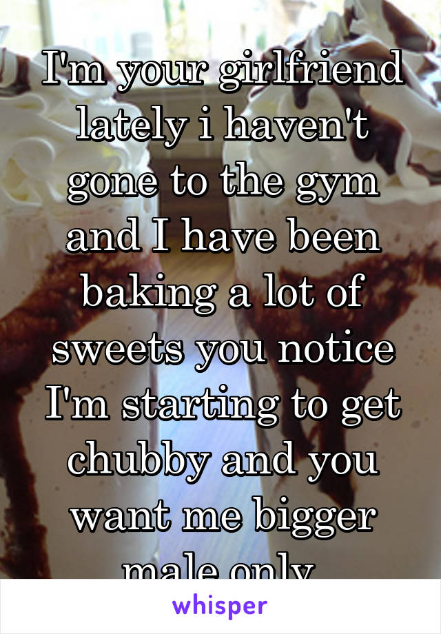 I'm your girlfriend lately i haven't gone to the gym and I have been baking a lot of sweets you notice I'm starting to get chubby and you want me bigger male only 