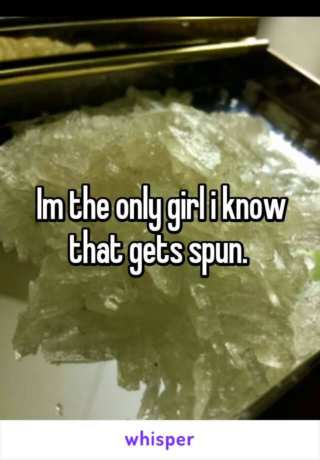 Im the only girl i know that gets spun. 