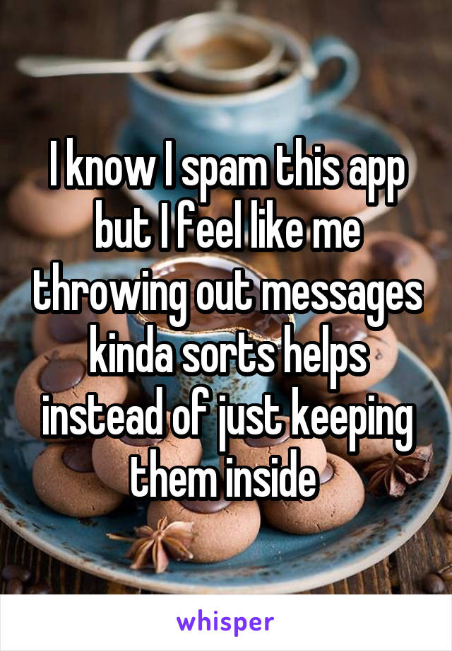 I know I spam this app but I feel like me throwing out messages kinda sorts helps instead of just keeping them inside 
