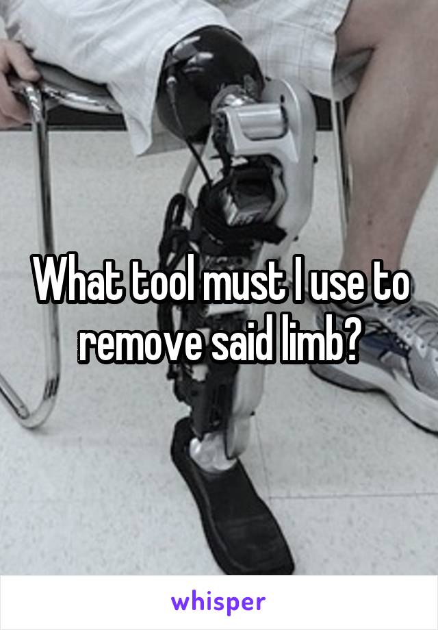 What tool must I use to remove said limb?
