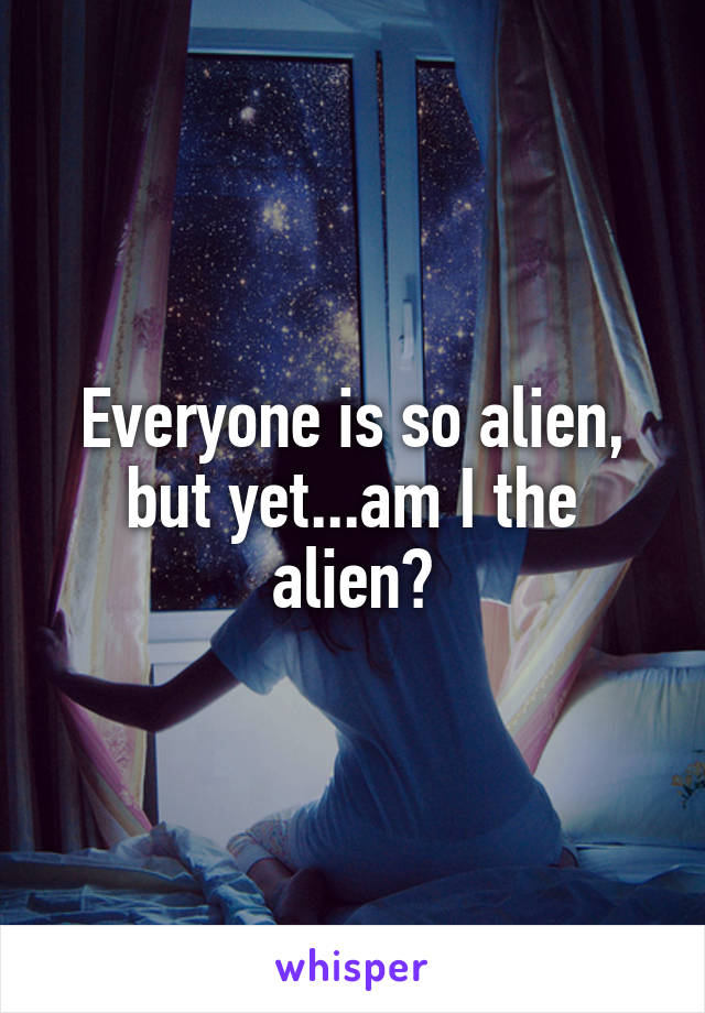 Everyone is so alien, but yet...am I the alien?