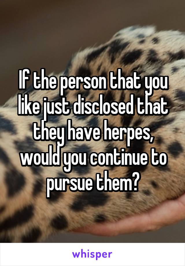 If the person that you like just disclosed that they have herpes, would you continue to pursue them?