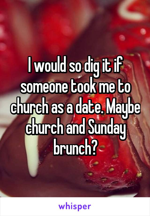 I would so dig it if someone took me to church as a date. Maybe church and Sunday brunch?
