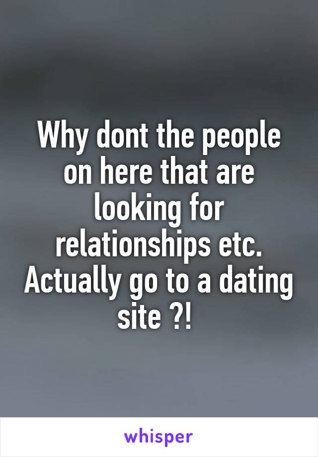 Why dont the people on here that are looking for relationships etc. Actually go to a dating site ?! 