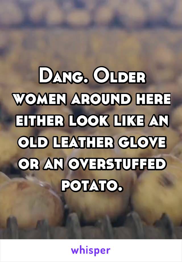 Dang. Older women around here either look like an old leather glove or an overstuffed potato.