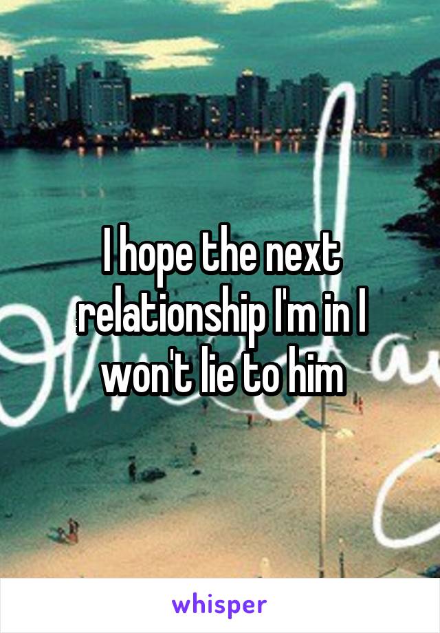 I hope the next relationship I'm in I won't lie to him