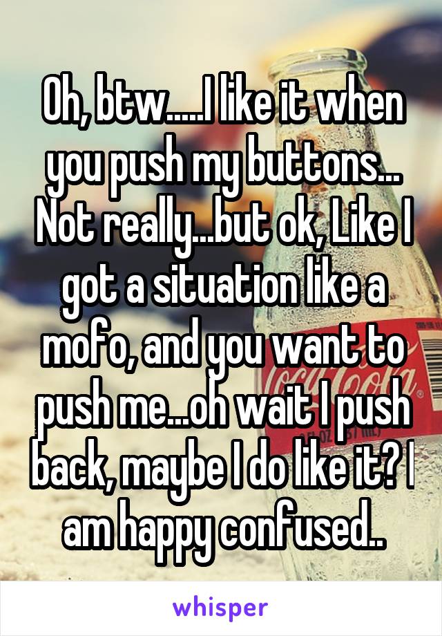 Oh, btw.....I like it when you push my buttons... Not really...but ok, Like I got a situation like a mofo, and you want to push me...oh wait I push back, maybe I do like it? I am happy confused..