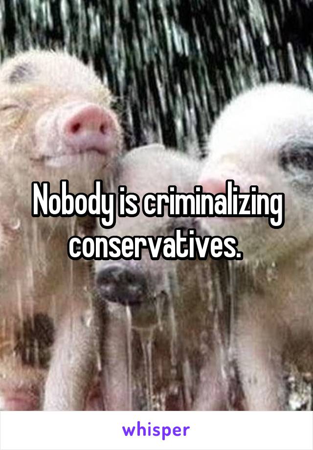 Nobody is criminalizing conservatives. 