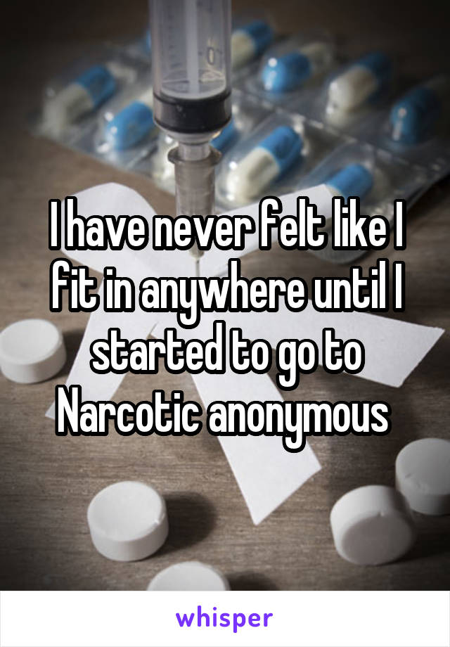 I have never felt like I fit in anywhere until I started to go to Narcotic anonymous 