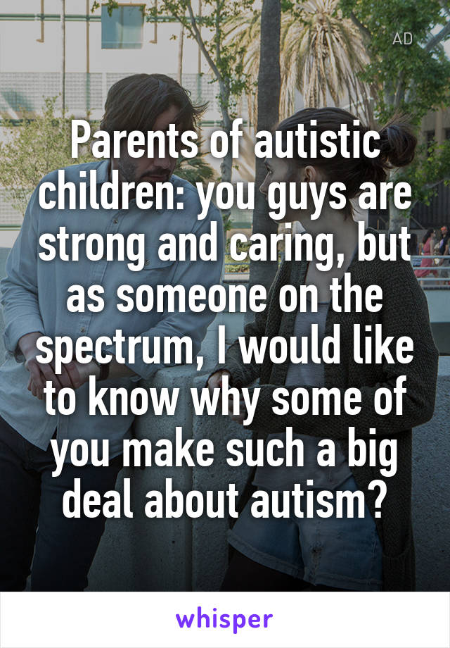 Parents of autistic children: you guys are strong and caring, but as someone on the spectrum, I would like to know why some of you make such a big deal about autism?