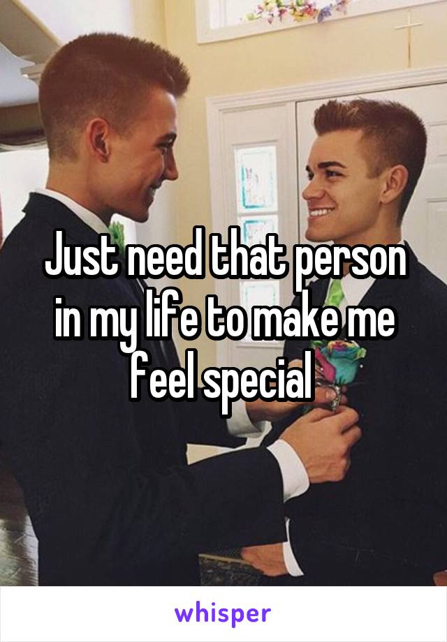 Just need that person in my life to make me feel special 