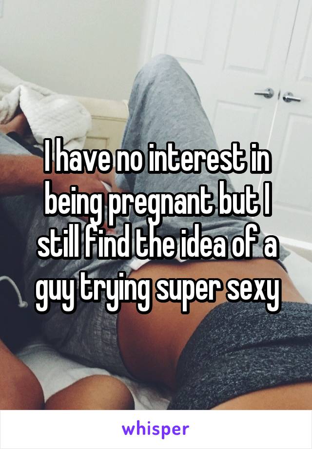 I have no interest in being pregnant but I still find the idea of a guy trying super sexy