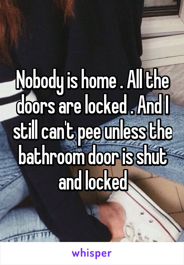 Nobody is home . All the doors are locked . And I still can't pee unless the bathroom door is shut and locked