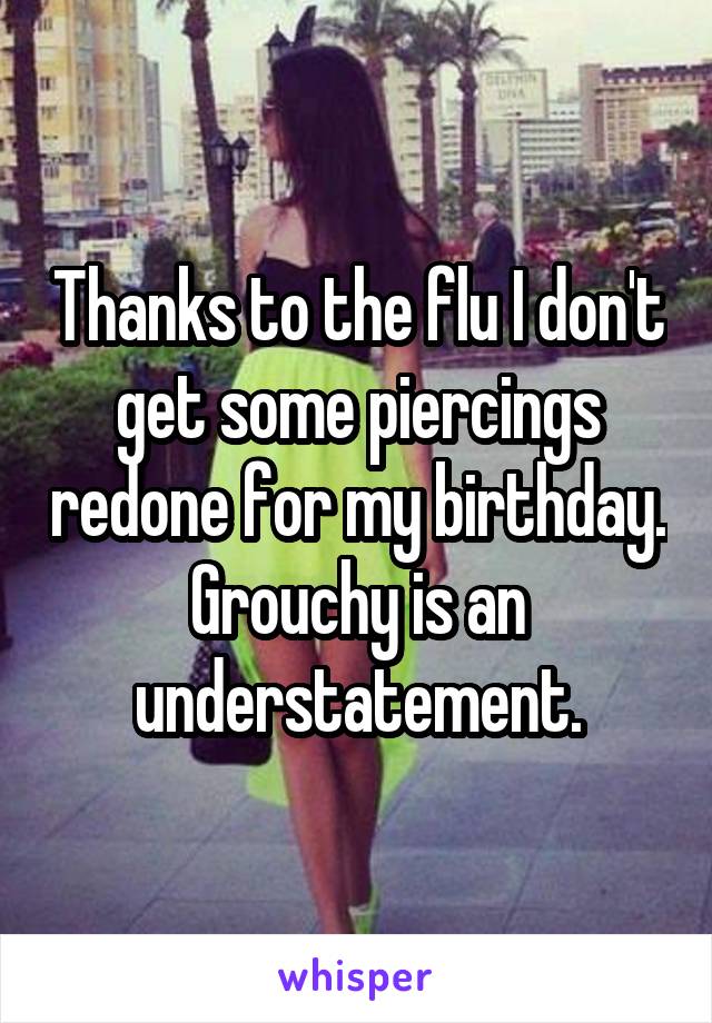 Thanks to the flu I don't get some piercings redone for my birthday. Grouchy is an understatement.