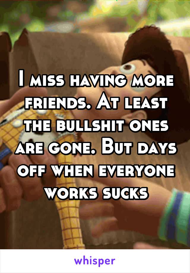 I miss having more friends. At least the bullshit ones are gone. But days off when everyone works sucks