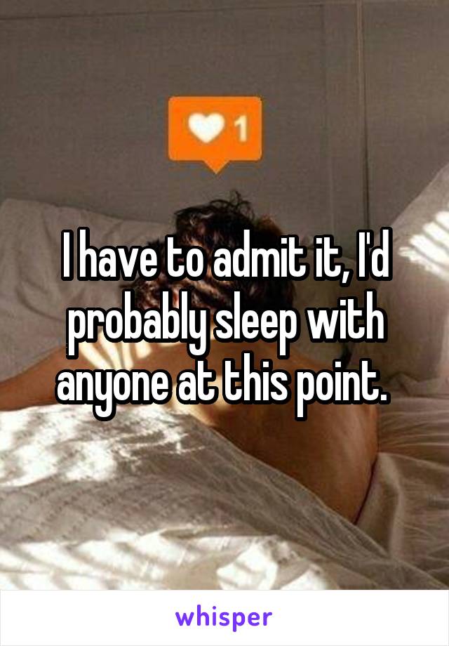 I have to admit it, I'd probably sleep with anyone at this point. 
