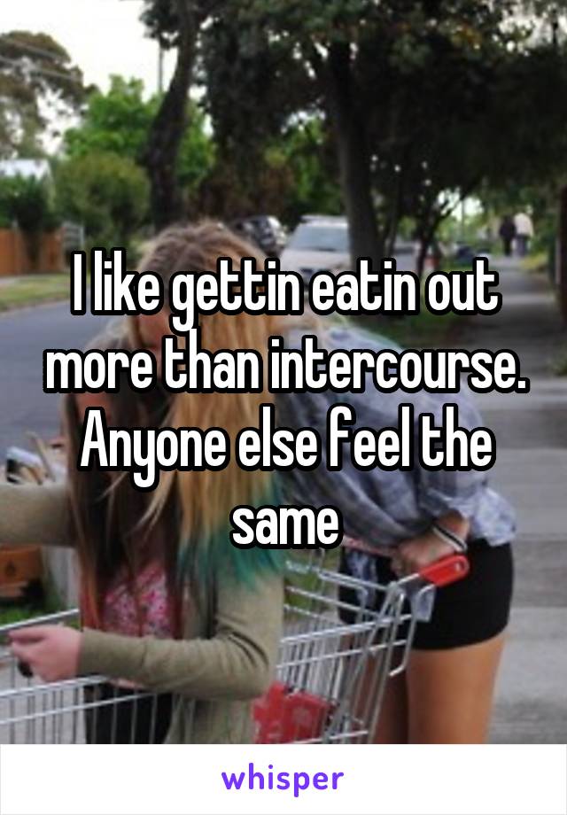 I like gettin eatin out more than intercourse. Anyone else feel the same