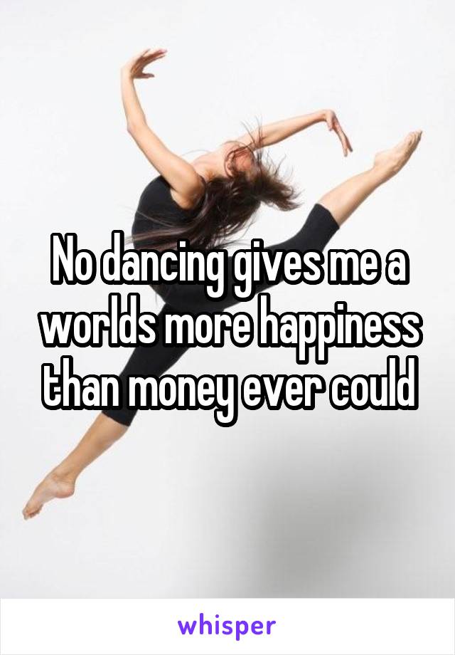 No dancing gives me a worlds more happiness than money ever could