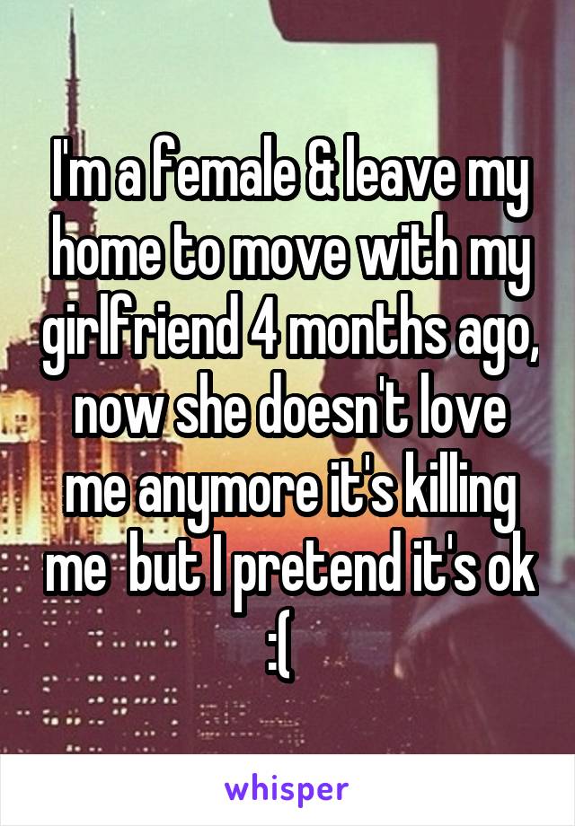 I'm a female & leave my home to move with my girlfriend 4 months ago, now she doesn't love me anymore it's killing me  but I pretend it's ok :(  