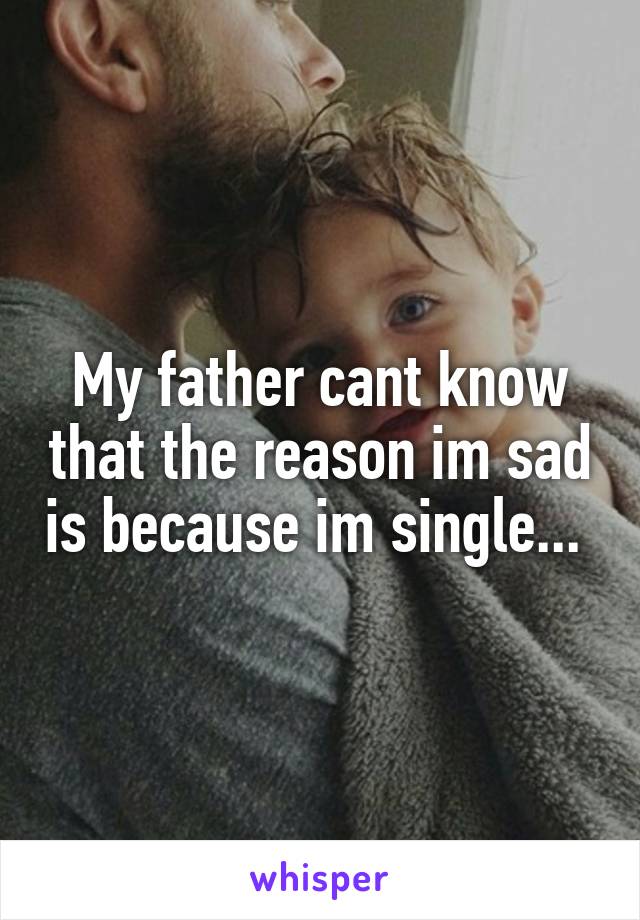 My father cant know that the reason im sad is because im single... 