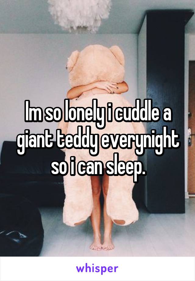 Im so lonely i cuddle a giant teddy everynight so i can sleep.