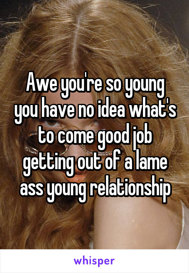 Awe you're so young you have no idea what's to come good job getting out of a lame ass young relationship