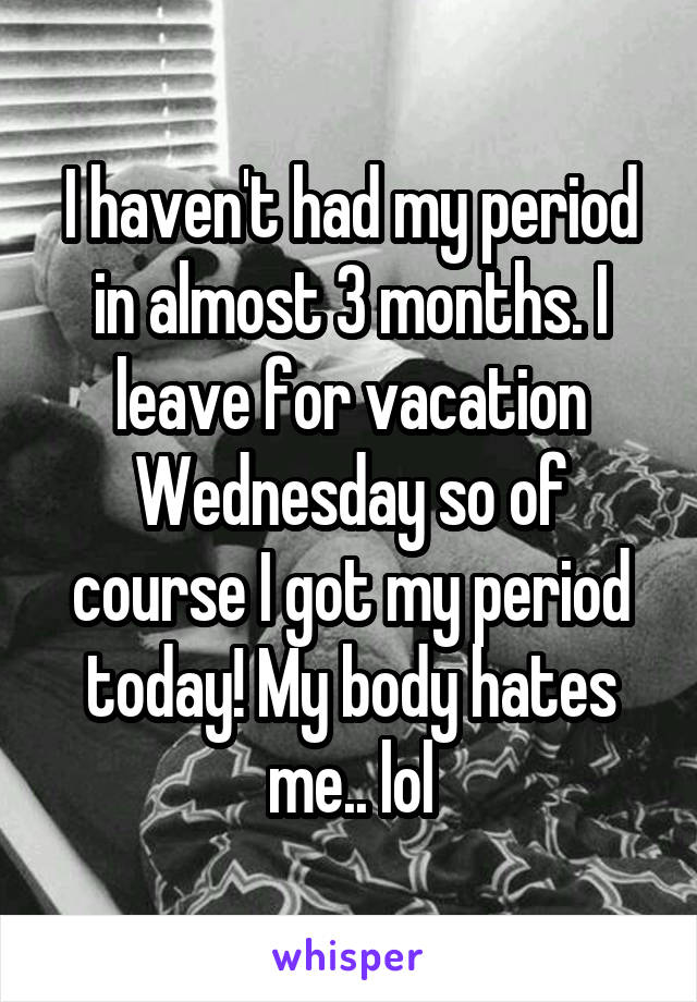 I haven't had my period in almost 3 months. I leave for vacation Wednesday so of course I got my period today! My body hates me.. lol