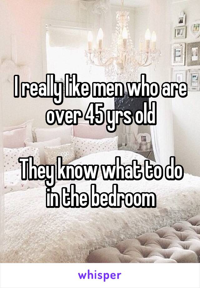 I really like men who are over 45 yrs old

They know what to do in the bedroom